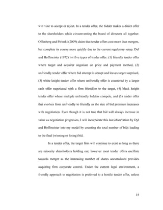 will vote to accept or reject. In a tender offer, the bidder makes a direct offer
to the shareholders while circumventing the board of directors all together.
Offenberg and Pirinski (2009) claim that tender offers cost more than mergers,
but complete its course more quickly due to the current regulatory setup. Dyl
and Hoffmeister (1972) list five types of tender offer: (1) friendly tender offer
where target and acquirer negotiate on price and payment method, (2)
unfriendly tender offer where bid attempt is abrupt and leaves target surprised,
(3) white knight tender offer where unfriendly offer is countered by a larger
cash offer negotiated with a firm friendlier to the target, (4) black knight
tender offer where multiple unfriendly bidders compete, and (5) tender offer
that evolves from unfriendly to friendly as the size of bid premium increases
with negotiation. Even though it is not true that bid will always increase in
value as negotiation progresses, I will incorporate this last observation by Dyl
and Hoffmeister into my model by counting the total number of bids leading
to the final (winning or losing) bid.
In a tender offer, the target firm will continue to exist as long as there
are minority shareholders holding out, however most tender offers oscillate
towards merger as the increasing number of shares accumulated provides
acquiring firm corporate control. Under the current legal environment, a
friendly approach to negotiation is preferred to a hostile tender offer, unless
'15
 