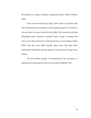 the intention is to replace incumbent management (Betton, Eckbo, Thorburn
2008).
In the second method (proxy fight), unlike takeover and tender offer
where substantial share ownership is crucial, aspiring acquirers do not have to
own any shares in a proxy contest (or proxy fight). They instead draw existing
shareholders-voters’ attention to potential issues in hope to leverage their
votes to put in place election of a certain board seats, or some changes. Manne
(1965) notes that proxy fights typically signal issues with target firms’
compensation distribution and often happen in the lack thereof of large block-
holding.
The third method (merger) is characterized by the convergence in
industrial and economic goals of all involved entities (Goldberg 1983).
'16
 