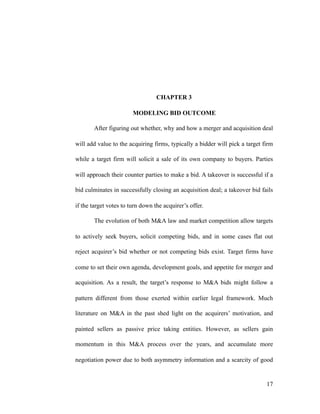 CHAPTER 3
MODELING BID OUTCOME
After figuring out whether, why and how a merger and acquisition deal
will add value to the acquiring firms, typically a bidder will pick a target firm
while a target firm will solicit a sale of its own company to buyers. Parties
will approach their counter parties to make a bid. A takeover is successful if a
bid culminates in successfully closing an acquisition deal; a takeover bid fails
if the target votes to turn down the acquirer’s offer.
The evolution of both M&A law and market competition allow targets
to actively seek buyers, solicit competing bids, and in some cases flat out
reject acquirer’s bid whether or not competing bids exist. Target firms have
come to set their own agenda, development goals, and appetite for merger and
acquisition. As a result, the target’s response to M&A bids might follow a
pattern different from those exerted within earlier legal framework. Much
literature on M&A in the past shed light on the acquirers’ motivation, and
painted sellers as passive price taking entities. However, as sellers gain
momentum in this M&A process over the years, and accumulate more
negotiation power due to both asymmetry information and a scarcity of good
'17
 