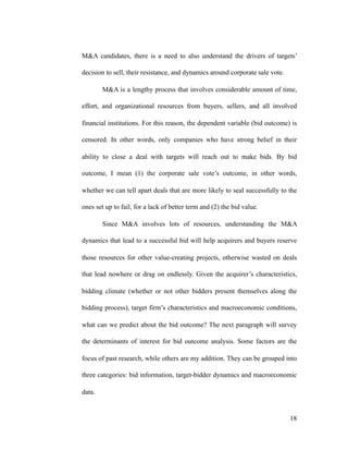 M&A candidates, there is a need to also understand the drivers of targets’
decision to sell, their resistance, and dynamics around corporate sale vote.
M&A is a lengthy process that involves considerable amount of time,
effort, and organizational resources from buyers, sellers, and all involved
financial institutions. For this reason, the dependent variable (bid outcome) is
censored. In other words, only companies who have strong belief in their
ability to close a deal with targets will reach out to make bids. By bid
outcome, I mean (1) the corporate sale vote’s outcome, in other words,
whether we can tell apart deals that are more likely to seal successfully to the
ones set up to fail, for a lack of better term and (2) the bid value.
Since M&A involves lots of resources, understanding the M&A
dynamics that lead to a successful bid will help acquirers and buyers reserve
those resources for other value-creating projects, otherwise wasted on deals
that lead nowhere or drag on endlessly. Given the acquirer’s characteristics,
bidding climate (whether or not other bidders present themselves along the
bidding process), target firm’s characteristics and macroeconomic conditions,
what can we predict about the bid outcome? The next paragraph will survey
the determinants of interest for bid outcome analysis. Some factors are the
focus of past research, while others are my addition. They can be grouped into
three categories: bid information, target-bidder dynamics and macroeconomic
data.
'18
 
