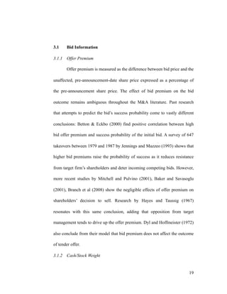 3.1 Bid Information
3.1.1 Offer Premium
Offer premium is measured as the difference between bid price and the
unaffected, pre-announcement-date share price expressed as a percentage of
the pre-announcement share price. The effect of bid premium on the bid
outcome remains ambiguous throughout the M&A literature. Past research
that attempts to predict the bid’s success probability come to vastly different
conclusions: Betton & Eckbo (2000) find positive correlation between high
bid offer premium and success probability of the initial bid. A survey of 647
takeovers between 1979 and 1987 by Jennings and Mazzeo (1993) shows that
higher bid premiums raise the probability of success as it reduces resistance
from target firm’s shareholders and deter incoming competing bids. However,
more recent studies by Mitchell and Pulvino (2001), Baker and Savasoglu
(2001), Branch et al (2008) show the negligible effects of offer premium on
shareholders’ decision to sell. Research by Hayes and Taussig (1967)
resonates with this same conclusion, adding that opposition from target
management tends to drive up the offer premium. Dyl and Hoffmeister (1972)
also conclude from their model that bid premium does not affect the outcome
of tender offer.
3.1.2 Cash/Stock Weight
'19
 
