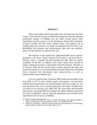 ABSTRACT
When a firm makes a bid to buy another firm, the target firm can either
accept or reject the bid. Facing an M&A bid, management typically performs
cost-benefit analysis of handing over the firm’s control power while
shareholders typically agonize over the discrepancy between their immediate
monetary rewards and their future financial gains. Can numbers tell us
anything about the outcome of a merger & acquisition bid? Do firms’ size,
profitability, bid premium, and macroeconomic data have any predictive
power over the turnout of a corporate sale vote?
The majority of past studies have approached M&A from acquirers’
perspective and leaves targets’ decision-to-sell passive and price-driven1.
However, there is evidence that bid premium has little effect on target’s
acceptance of the bid2. In addition, more recent studies have focused on
targets’ willingness-to-sell as a determinant of the bid outcome. Therefore, it
is crucial to study the bid outcome from a holistic approach that takes into
account the relativity in size and profitability between target firms and bidder
firms, historical bid information, deal characteristics, as well as
macroeconomic data at bidding time.
I will use empirical data of domestic M&A deals between public firms
from 2009 to 2013 to study whether targets’ and acquirers’ size and profit,
toehold, deal characteristics such as bid premium, cash/stock weight, etc., and
macroeconomic data such as growth projections and market volatility have
any effect on the outcome of an M&A bid. The result shows that persistent
conversation, increasing GDP level coupled with market volatility increase the
bid success probability, whereas large bid appreciation and resistance from
target depress the bid success probability.
_________________________
1. Betton, Sandra and Eckbo, B. Espen. Toehold, Bid jumps, and expected payoffs in
takeovers. The Review of Financial Studies, vol.13, no.4 (2000): 841-882
2. Branch, B. and Wang, J. Takevoer Success Prediction and performance of risk arbitrage,
Journal of Business & Economic Studies, 2009, p14-22
 
