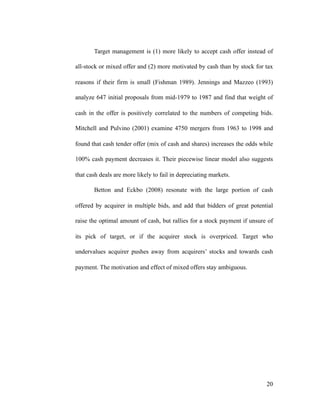 Target management is (1) more likely to accept cash offer instead of
all-stock or mixed offer and (2) more motivated by cash than by stock for tax
reasons if their firm is small (Fishman 1989). Jennings and Mazzeo (1993)
analyze 647 initial proposals from mid-1979 to 1987 and find that weight of
cash in the offer is positively correlated to the numbers of competing bids.
Mitchell and Pulvino (2001) examine 4750 mergers from 1963 to 1998 and
found that cash tender offer (mix of cash and shares) increases the odds while
100% cash payment decreases it. Their piecewise linear model also suggests
that cash deals are more likely to fail in depreciating markets.
Betton and Eckbo (2008) resonate with the large portion of cash
offered by acquirer in multiple bids, and add that bidders of great potential
raise the optimal amount of cash, but rallies for a stock payment if unsure of
its pick of target, or if the acquirer stock is overpriced. Target who
undervalues acquirer pushes away from acquirers’ stocks and towards cash
payment. The motivation and effect of mixed offers stay ambiguous.
'20
 
