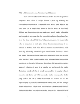 3.1.3 Bid Appreciation as a Determinant of Bid Outcome
There is reason to believe that the stock market does not always reflect
companies’ true values, it assigns instead a price tag mirroring the
expectations of investors on a company’s future worth. Stock prices at any
given time can be undervalued, valued at its true worth, or overvalued.
Schipper and Thompson argue that stock prices absorb market information
and/or shocks in such a way that they immediately adjust at the surface of any
tip or clue about M&A(1983). Since bid premium measures the excess in bid
value in comparison to stock price before the announcement date; it is a
function of the base stock price. Previous research assume that base stock
price stay presumably “unaffected” post announcement. However, I believe
that market reactions to M&A news derive substantial noise and in return
affect base stock price. Hence I propose using bid appreciation instead of bid
premium as an alternative bid outcome determinant. Bid appreciation captures
acquirer’s valuation of target in a granular way and controls for market
fluctuations outside of what is already accounted for by acquirer when it
makes the bid. Betton and Eckbo surveyed a similar variable called the bid
jump for their data sets of tender offer contests and auctions and find that
large bid jump is positively correlated with bidding costs, and that strategic
bidders tend to offer a high initial bid to forestall competing bids in tender
offer contest (2008). They report an average jump of 10% from initial bid to
'21
 