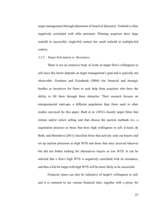 target management (through placement of board of directors). Toehold is often
negatively correlated with offer premium. Winning acquirers have large
toehold in successful, single-bid contest but small toehold in multiple-bid
contest.
3.2.2 Target Solicitation vs. Resistance
There is not an extensive body of work on target firm’s willingness to
sell since this factor depends on target management’s goal and is typically not
observable. Graebner and Eisenhardt (2004) cite financial and strategic
hurdles as incentives for firms to seek help from acquirers who have the
ability to lift them through these obstacles. Their research focuses on
entrepreneurial start-ups, a different population than firms used in other
studies surveyed for this paper. Bodt et al. (2011) classify target firms that
initiate and/or solicit selling and that choose the auction methods (vs. a
negotiation process) as those that have high willingness to sell. Cousin, de
Bodt, and Demidova (2011) classified firms that actively seek out buyers and
set up auction processes as high WTS and those that once received takeover
bid did not bother looking for alternatives buyers as low WTS. It can be
inferred that a firm’s high WTS is negatively correlated with its resistance,
and thus a bid for target with high WTS will be more likely to be successful.
Financial status can also be indicative of target’s willingness to sell,
and it is common to see various financial ratio, together with a proxy for
'23
 