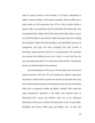 either (1) target’s reaction to bid’s hostility or (2) target’s vulnerability to
bidder’s takeover attempt, in bid outcome modeling. Schwert (2000) uses a
probit model on 2,346 transactions from 1975 to 1996 to predict whether a
takeover offer is successful given the level of hostility.The findings show that
un-negotiated offers (highly hostile bid) and pre-bid hostility depress success
rate. Pre-bid hostility is determined by bidder and target’s decision in making
their bid public: bidder will make bid public to put shareholders’ pressure on
management, and target will attract competing bids (only possible if
preliminary merger agreement allows for a go-shop period). The researcher
also mentions that modeling success rate is tricky in a sense that firms shy
away from making the offer if it is certain that a bid would fail. Unfortunately
he does not elaborate further on this statement.
Dyl and Hoffmeister (1972) survey 84 cash tender offers with known
outcomes between 1976 and 1977 and develop four different multivariate
discriminant variable models to predict the outcome of cash tender offer using
firms’ financial metrics (growth, dividend payout, ratios etc) and vulnerability
index (size as compared to bidder and bidder’s toehold). Their model lists
target management’s opposition as the single most important factor in
determining bid’s success and identifies small size as the subsequent
determinant of bid success, whereas the bid premium is not of crucial effect.
Hirshleifer and Titman (1990) argue that bidders who, via their bid,
'24
 