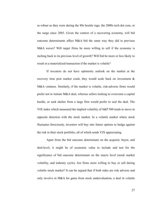 as robust as they were during the 80s hostile rage, the 2000s tech dot com, or
the surge since 2003. Given the context of a recovering economy, will bid
outcome determinants affect M&A bid the same way they did in previous
M&A waves? Will target firms be more willing to sell if the economy is
inching back to its previous level of growth? Will bid be more or less likely to
result in a materialized transaction if the market is volatile?
If investors do not have optimistic outlook on the market at the
recovery time post market crash, they would scale back on investment &
M&A ventures. Similarly, if the market is volatile, risk-adverse firms would
prefer not to initiate M&A deal, whereas sellers looking to overcome a capital
hurdle, or seek shelter from a large firm would prefer to seal the deal. The
VIX index which measured the implied volatility of S&P 500 tends to move in
opposite direction with the stock market. In a volatile market where stock
fluctuates ferociously, investors will buy into future options to hedge against
the risk in their stock portfolio, all of which sends VIX appreciating.
Apart from the bid outcome determinant on the acquirer, buyer, and
deal-level, it might be of economic value to include and test for the
significance of bid outcome determinant on the macro level (stock market
volatility, and industry cycle). Are firms more willing to buy or sell during
volatile stock market? It can be argued that if both sides are risk adverse and
only involve in M&A for gains from stock undervaluation, a deal in volatile
'27
 