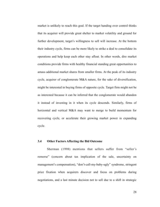 market is unlikely to reach this goal. If the target handing over control thinks
that its acquirer will provide great shelter to market volatility and ground for
further development, target’s willingness to sell will increase. At the bottom
their industry cycle, firms can be more likely to strike a deal to consolidate its
operations and help keep each other stay afloat. In other words, dire market
conditions provide firms with healthy financial standing great opportunities to
amass additional market shares from smaller firms. At the peak of its industry
cycle, acquirer of conglomerate M&A nature, for the sake of diversification,
might be interested in buying firms of opposite cycle. Target firm might not be
as interested because it can be inferred that the conglomerate would abandon
it instead of investing in it when its cycle descends. Similarly, firms of
horizontal and vertical M&A may want to merge to build momentum for
recovering cycle, or accelerate their growing market power in expanding
cycle.
3.4 Other Factors Affecting the Bid Outcome
Sherman (1998) mentions that sellers suffer from “seller’s
remorse” (concern about tax implication of the sale, uncertainty on
management’s compensation), “don’t-call-my-baby-ugly” syndrome, stringent
price fixation when acquirers discover and focus on problems during
negotiations, and a last minute decision not to sell due to a shift in strategic
'28
 