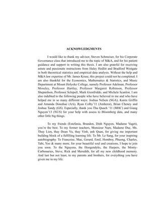 ACKNOWLEDGMENTS
I would like to thank my advisor, Steven Schmeiser, for his Corporate
Governance class that introduced me to the topic of M&A, and for his patient
guidance and support in writing this thesis. I am also grateful for receiving
astute and passionate instructions from Haley Hedlin and Bradford Westgate
in both theoretical statistics and empirical data analysis. Without the help and
M&A law expertise of Mr. James Kruse, this project could not be completed. I
am also thankful for the Economics, Mathematics & Statistics, and Music
Department at Mount Holyoke College, namely Professor Adelman, Professor
Moseley, Professor Hartley, Professor Margaret Robinson, Professor
Shepardson, Professor Schipull, Mark Gionfriddo, and Michele Scanlon. I am
also indebted to the following people who have believed in me and who have
helped me in so many different ways: Joshua Nelson (SGA), Karen Griffin
and Amanda Donohue (AA), Ryan Colby’11 (Amherst), Brian Cheney and
Joshua Tandy (GS). Especially, thank you Thu Quach ’11 (MHC) and Giang
Nguyen’13 (NUS) for your help with assess to Bloomberg data, and many
other little big things.
To my friends (Estefania, Brandon, Dinh Nguyen, Madame Vaget),
you’re the best. To my former teachers, Monsieur Nam, Madame Duc, Ms.
Thuy Lien, thay Doan Vu, thay Vinh, anh Quan, for giving me important
building block of a fulfilling learning life. To Mr. Le Sang, for your inspiring
autobiography. To Francoise, Mae, Gerard, Emil, Homboy, Phuong, Charles,
Tabi, Yoo & many more, for your beautiful soul and creations, I hope to join
you soon. To the Nguyens, the Hoogendyks, the Harpers, the Monty-
Carbonaries, Steve, Rick and Meredith, for all my new childhood memory.
And last but not least, to my parents and brothers, for everything you have
given me in my life.
 