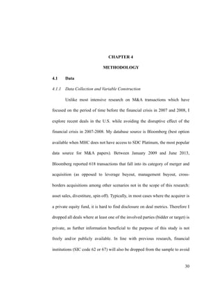 CHAPTER 4
METHODOLOGY
4.1 Data
4.1.1 Data Collection and Variable Construction
Unlike most intensive research on M&A transactions which have
focused on the period of time before the financial crisis in 2007 and 2008, I
explore recent deals in the U.S. while avoiding the disruptive effect of the
financial crisis in 2007-2008. My database source is Bloomberg (best option
available when MHC does not have access to SDC Platinum, the most popular
data source for M&A papers). Between January 2009 and June 2013,
Bloomberg reported 618 transactions that fall into its category of merger and
acquisition (as opposed to leverage buyout, management buyout, cross-
borders acquisitions among other scenarios not in the scope of this research:
asset sales, divestiture, spin off). Typically, in most cases where the acquirer is
a private equity fund, it is hard to find disclosure on deal metrics. Therefore I
dropped all deals where at least one of the involved parties (bidder or target) is
private, as further information beneficial to the purpose of this study is not
freely and/or publicly available. In line with previous research, financial
institutions (SIC code 62 or 67) will also be dropped from the sample to avoid
'30
 