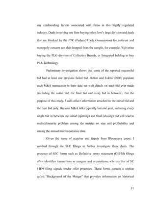 any confounding factors associated with firms in this highly regulated
industry. Deals involving one firm buying other firm’s large division and deals
that are blocked by the FTC (Federal Trade Commission) for antitrust and
monopoly concern are also dropped from the sample, for example, Wolverine
buying the PLG division of Collective Brands, or Integrated bidding to buy
PLX Technology.
Preliminary investigation shows that some of the reported successful
bid had at least one previous failed bid. Betton and Eckbo (2000) populate
each M&A transaction in their data set with details on each bid ever made
(including the initial bid, the final bid and every bid in between). For the
purpose of this study, I will collect information attached to the initial bid and
the final bid only. Because M&A talks typically last one year, including every
single bid in between the initial (opening) and final (closing) bid will lead to
multicolinearity problem among the metrics on size and profitability and
among the annual macroeconomic data.
Given the name of acquirer and targets from Bloomberg query, I
combed through the SEC filings to further investigate these deals. The
presence of SEC forms such as Definitive proxy statement (DEFM) filings
often identifies transactions as mergers and acquisitions, whereas that of SC
14D9 filing signals tender offer processes. These forms contain a section
called “Background of the Merger” that provides information on historical
'31
 