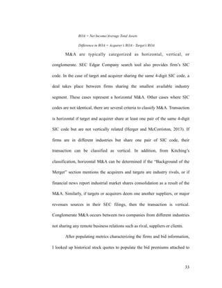 ROA = Net Income/Average Total Assets
Difference in ROA = Acquirer’s ROA - Target’s ROA
M&A are typically categorized as horizontal, vertical, or
conglomerate. SEC Edgar Company search tool also provides firm’s SIC
code. In the case of target and acquirer sharing the same 4-digit SIC code, a
deal takes place between firms sharing the smallest available industry
segment. These cases represent a horizontal M&A. Other cases where SIC
codes are not identical, there are several criteria to classify M&A. Transaction
is horizontal if target and acquirer share at least one pair of the same 4-digit
SIC code but are not vertically related (Herger and McCorriston, 2013). If
firms are in different industries but share one pair of SIC code, their
transaction can be classified as vertical. In addition, from Kitching’s
classification, horizontal M&A can be determined if the “Background of the
Merger” section mentions the acquirers and targets are industry rivals, or if
financial news report industrial market shares consolidation as a result of the
M&A. Similarly, if targets or acquirers deem one another suppliers, or major
revenues sources in their SEC filings, then the transaction is vertical.
Conglomerate M&A occurs between two companies from different industries
not sharing any remote business relations such as rival, suppliers or clients.
After populating metrics characterizing the firms and bid information,
I looked up historical stock quotes to populate the bid premiums attached to
'33
 