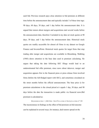 each bid. Previous research pays close attention to bid premium at different
time before the announcement date and typically include 3 of these time tags:
90 days, 60 days, 30 days, and 1 day before the announcement date. It is
argued that rumors about mergers and acquisitions start several weeks before
the announcement date, therefore I included in my data set stock quotes at 90
days, 30 days, and 1 day before the announcement date. Historical stock
quotes are readily accessible for almost all firms in my dataset on Google
Finance and InvestorPoint. Historical stock quotes for target firms that stop
trading after merger and acquisitions are available in Bloomberg. Walkling
(1985) draws attention to the base date used in premium calculating. He
argues that taking the date following SEC filings would lead to an
underestimated bid offer premium, since news about takeover, merger and
acquisition appears first in the financial press or press release from involved
firms (before the full-fledged report with SEC), and sometimes circulated on
the street months before the official announcement. The base price () for
premium calculations is the closed priced at t equals 1 day, 30 days, and 90
days before the date the transaction is made public via financial news.Bid
premium is calculated as:
Bid premium at time t = [(Bid Value - Stock Price at time t)/ Stock price at time t] * 100
The inconsistence in findings on the effect of bid premium on bid outcome
can be explained in several ways, for instance, deal rumors spread on the
'34
 