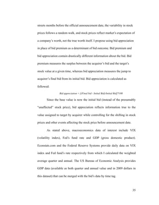 streets months before the official announcement date, the variability in stock
prices follows a random walk, and stock prices reflect market’s expectation of
a company’s worth, not the true worth itself. I propose using bid appreciation
in place of bid premium as a determinant of bid outcome. Bid premium and
bid appreciation contain drastically different information about the bid. Bid
premium measures the surplus between the acquirer’s bid and the target’s
stock value at a given time, whereas bid appreciation measures the jump to
acquirer’s final bid from its initial bid. Bid appreciation is calculated as
followed:
Bid appreciation = [(Final bid - Initial Bid)/Initial Bid]*100
Since the base value is now the initial bid (instead of the presumably
“unaffected” stock price), bid appreciation reflects information true to the
value assigned to target by acquirer while controlling for the shifting in stock
prices and other events affecting the stock price before announcement date.
As stated above, macroeconomics data of interest include VIX
(volatility index), Fed’s fund rate and GDP (gross domestic product).
Econstats.com and the Federal Reserve Systems provide daily data on VIX
index and Fed fund’s rate respectively from which I calculated the weighted
average quarter and annual. The US Bureau of Economic Analysis provides
GDP data (available as both quarter and annual value and in 2009 dollars in
this dataset) that can be merged with the bid’s data by time tag.
'35
 