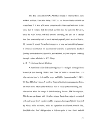 This data also contains GAAP metrics instead of financial ratios such
as Deal Multiple, Enterprise Value, EBITDA, etc that are freely available to
researchers. It is also a bit more comprehensive than usual data sets in the
sense that it contains both the initial and the final bid outcome. However,
since the M&A waves post-crisis are still unfolding, this data set is smaller
than data set typically used in M&A research paper (5 years’ worth of data vs.
10 years or 30 years). The collection process is long and painstaking because
it contained information not automatically available in commercial database
(notably initial bid value, resistance, total bidders, etc) that requires combing
through various schedules in SEC filings.
4.1.2 Preliminary Statistic Findings
A preliminary query in Bloomberg yields 618 mergers and acquisition
in the US from January 2009 to June 2013. Of these 618 transactions, 128
observations involve both public target and bidder (approximately 21.04%).
Of these 128 observations, 5 involved financial institutions as acquiring firms,
16 observations where either historical bids or stock quote are missing, and 1
observation where the merger is halted mid-way due to a FTC investigation.
This leaves my dataset with 106 observations. Each observation is populated
with metrics on firm’s size (proxied by revenues), firm’s profitability (proxied
by ROA), initial bid value, initial bid’s premium at different point in time,
final bid value, final’s bid premium at different point in time, firm’s toehold
'36
 