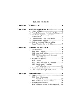 TABLE OF CONTENTS
CHAPTER 1 INTRODUCTION…………………………………….. 1
CHAPTER 2 A CLOSER LOOK AT M & A………………………. 4
2.1 History of M&A………………………………….. 5
2.2 Firm’s Performance as Motivations for M&A…… 6
2.3 Benefits of Mergers and Acquisitions
to Shareholders…………………………………….9
2.4 Characteristics of Target Firms/ Sellers………… 10
2.5 Characteristics of Acquirer……………………… 12
2.6 Different Methods of Takeover and the
Case of Choosing One vs. the Other……………..13
CHAPTER 3 MODELING BID OUTCOME………………………16
3.1 Bid Information…………………………………..18
3.1.1 Offer Premium…………………………... 18
3.1.2 Cash/Stock Weight……………………… 19
3.1.3 Bid Appreciation as a Determinant
of Bid Outcome…………………………. 20
3.2 Target-Bidder Dynamics…………………………21
3.2.1 Toehold………………………………….. 21
3.2.2 Target Solicitation vs. Resistance…….…. 22
3.2.3 Public Status, Firm’s Size
and Profitability…………………………. 24
3.3 Macroeconomic Environment……………………25
3.4 Other Factors Affecting the Bid Outcome………. 27
CHAPTER 4 METHODOLOGY…………………………………... 28
4.1 Data………………………………………………28
4.1.1 Data Collection and
Variable Construction…………………… 28
4.1.2 Preliminary Statistic Findings……………34
4.2 Model Estimation Method………………………. 41
4.2.1 Predicting the Bid Success Probability…. 41
 