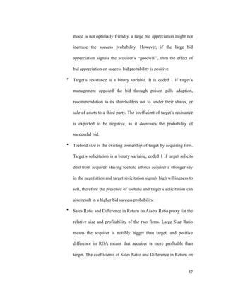 mood is not optimally friendly, a large bid appreciation might not
increase the success probability. However, if the large bid
appreciation signals the acquirer’s “goodwill”, then the effect of
bid appreciation on success bid probability is positive.
• Target’s resistance is a binary variable. It is coded 1 if target’s
management opposed the bid through poison pills adoption,
recommendation to its shareholders not to tender their shares, or
sale of assets to a third party. The coefficient of target’s resistance
is expected to be negative, as it decreases the probability of
successful bid.
• Toehold size is the existing ownership of target by acquiring firm.
Target’s solicitation is a binary variable, coded 1 if target solicits
deal from acquirer. Having toehold affords acquirer a stronger say
in the negotiation and target solicitation signals high willingness to
sell, therefore the presence of toehold and target’s solicitation can
also result in a higher bid success probability.
• Sales Ratio and Difference in Return on Assets Ratio proxy for the
relative size and profitability of the two firms. Large Size Ratio
means the acquirer is notably bigger than target, and positive
difference in ROA means that acquirer is more profitable than
target. The coefficients of Sales Ratio and Difference in Return on
'47
 