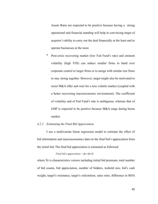 Assets Ratio are expected to be positive because having a strong
operational and financial standing will help in convincing target of
acquirer’s ability to carry out the deal financially at the least and to
operate businesses at the most.
• Post-crisis recovering market (low Fed Fund’s rate) and eminent
volatility (high VIX) can induce smaller firms to hand over
corporate control to larger firms or to merge with similar size firms
to stay strong together. However, target might also be motivated to
resist M&A offer and wait for a less volatile market (coupled with
a better recovering macroeconomic environment). The coefficient
of volatility and of Fed Fund’s rate is ambiguous, whereas that of
GDP is expected to be positive because M&A surge during boom
market.
4.2.2 Estimating the Final Bid Appreciation
I use a multivariate linear regression model to estimate the effect of
bid information and macroeconomics data on the final bid’s appreciation from
the initial bid. The final bid appreciation is estimated as followed:
Final bid’s appreciation = βo+βi∗Xi
where Xi is characteristics vectors including initial bid premium, total number
of bid counts, bid appreciation, number of bidders, toehold size, bid’s cash
weight, target’s resistance, target’s solicitation, sales ratio, difference in ROA
'48
 