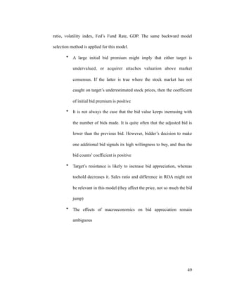 ratio, volatility index, Fed’s Fund Rate, GDP. The same backward model
selection method is applied for this model.
• A large initial bid premium might imply that either target is
undervalued, or acquirer attaches valuation above market
consensus. If the latter is true where the stock market has not
caught on target’s underestimated stock prices, then the coefficient
of initial bid premium is positive
• It is not always the case that the bid value keeps increasing with
the number of bids made. It is quite often that the adjusted bid is
lower than the previous bid. However, bidder’s decision to make
one additional bid signals its high willingness to buy, and thus the
bid counts’ coefficient is positive
• Target’s resistance is likely to increase bid appreciation, whereas
toehold decreases it. Sales ratio and difference in ROA might not
be relevant in this model (they affect the price, not so much the bid
jump)
• The effects of macroeconomics on bid appreciation remain
ambiguous
'49
 