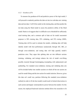 4.3.2 Goodness of Fit
To measure the goodness-of-fit and predictive power of the logit model, I
will proceed to randomly partition the data set into two sub-data sets: training
data and test data. I will fit the model on the training data, and then predict the
test data using the fitted model to assess the predictive ability of the fitted
model. Hastie et al suggests that it is difficult to set a threshold for sufficiently
sized training data, and a common split of data set for model assessment
purposes is 50% training data, 25% validating, and 25% testing (2009).
Training data will be used to estimate the models, validating data will help
identify model with best performance (analytically through AIC, BIC,..or
through cross-validation), and testing data will help quantify model’s
prediction error. They argue that splitting data set into different sections
(training, validating, and testing) reduces the risk of model over-fitting
possibly incurred through bootstrapping (resampling with replacement) and
jackknifing. For standard cross-validation, training and validating data sets
will be divided further into smaller sections on which all but one section are
used for model fitting and the last section for model selection. However, given
this data set’s small size, partition following this standard cross-validation
method (in order to fit the best model) would result in limited observations in
each section and largely varied predictive power between the models. For this
reason, the employed backward selection method allows the researcher to fit
'55
 