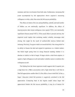 monetary and time involvement from both sides. Furthermore, increasing bid
count accompanied by bid appreciation shows acquirer’s unceasing
willingness to strike a deal, thus raises the bid success probability.
The effects of relative firm size and profitability, toehold, and total number
of bidders are not statistically significant. In addition, the effects of
macroeconomic data remain ambiguous since quarter VIX is not statistically
significant whereas annual VIX is. If the causal effect is present and true, the
empirical result implies that escalating market volatility encourages deal
closing; this might be the result of unobservable motives behind deal
initiating. Precisely, if acquirer makes an unsolicited bid, it has strong belief in
its ability to finance the deal and expand its operations in a volatile market;
this belief might spring from its strong financial standing whether it is
absolute or relative to that of target. If target solicits a deal from acquirer, it
signals a high willingness-to-sell and market volatility seems to reinforce this
willingness-to-sell.
The finding from the linear regression model suggests that if acquirer sets
a high basis for a M&A conversation with a high initial bid, it will find its
final bid appreciation smaller than if it first offers a lower initial bid. In fact, a
larger 1-day-prior initial bid premium is negatively correlated to the bid
appreciation. Connecting back to the logistic model where larger bid
appreciation hinders the bid success probability, it may be of interest for
'59
 