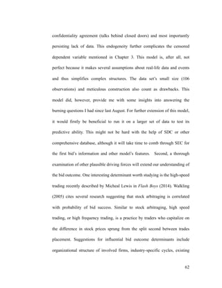 confidentiality agreement (talks behind closed doors) and most importantly
persisting lack of data. This endogeneity further complicates the censored
dependent variable mentioned in Chapter 3. This model is, after all, not
perfect because it makes several assumptions about real-life data and events
and thus simplifies complex structures. The data set’s small size (106
observations) and meticulous construction also count as drawbacks. This
model did, however, provide me with some insights into answering the
burning questions I had since last August. For further extension of this model,
it would firstly be beneficial to run it on a larger set of data to test its
predictive ability. This might not be hard with the help of SDC or other
comprehensive database, although it will take time to comb through SEC for
the first bid’s information and other model’s features. Second, a thorough
examination of other plausible driving forces will extend our understanding of
the bid outcome. One interesting determinant worth studying is the high-speed
trading recently described by Micheal Lewis in Flash Boys (2014). Walkling
(2005) cites several research suggesting that stock arbitraging is correlated
with probability of bid success. Similar to stock arbitraging, high speed
trading, or high frequency trading, is a practice by traders who capitalize on
the difference in stock prices sprung from the split second between trades
placement. Suggestions for influential bid outcome determinants include
organizational structure of involved firms, industry-specific cycles, existing
'62
 