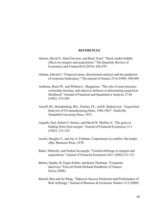 REFERENCES
Aharon, David Y., Ilanit Gavious, and Rami Yosef. "Stock market bubble
effects on mergers and acquisitions." The Quarterly Review of
Economics and Finance50.4 (2010): 456-470.
Altman, Edward I. "Financial ratios, discriminant analysis and the prediction
of corporate bankruptcy." The journal of finance 23.4 (1968): 589-609.
Ambrose, Brent W., and William L. Megginson. "The role of asset structure,
ownership structure, and takeover defenses in determining acquisition
likelihood." Journal of Financial and Quantitative Analysis 27.04
(1992): 575-589.
Ansoff, HI., Brandenburg, RG., Portner, FE., and R. Radosevich. "Acquisition
behavior of US manufacturing firms, 1946-1965". Nashville:
Vanderbilt University Press, 1971.
Asquith, Paul, Robert F. Bruner, and David W. Mullins Jr. "The gains to
bidding firms from merger." Journal of Financial Economics 11.1
(1983): 121-139.
Austin, Douglas V., and Jay A. Fishman. Corporations in conflict--the tender
offer. Masterco Press, 1970.
Baker, Malcolm, and Serkan Savaşoglu. "Limited arbitrage in mergers and
acquisitions." Journal of Financial Economics 64.1 (2002): 91-115.
Betton, Sandra, B. Espen Eckbo, and Karin Thorburn. "Corporate
takeovers."Elsevier/North-Holland Handbook of Finance
Series (2008).
Branch, Ben and Jia Wang. "Takeover Success Prediction and Performance of
Risk Arbitrage." Journal of Business & Economic Studies 15.2 (2009).
'68
 