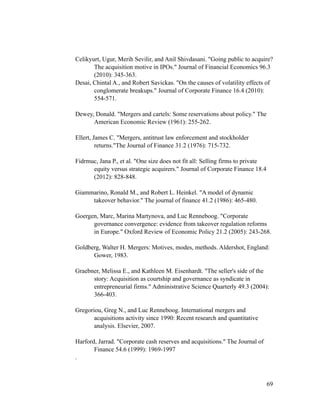 Celikyurt, Ugur, Merih Sevilir, and Anil Shivdasani. "Going public to acquire?
The acquisition motive in IPOs." Journal of Financial Economics 96.3
(2010): 345-363.
Desai, Chintal A., and Robert Savickas. "On the causes of volatility effects of
conglomerate breakups." Journal of Corporate Finance 16.4 (2010):
554-571.
Dewey, Donald. "Mergers and cartels: Some reservations about policy." The
American Economic Review (1961): 255-262.
Ellert, James C. "Mergers, antitrust law enforcement and stockholder
returns."The Journal of Finance 31.2 (1976): 715-732.
Fidrmuc, Jana P., et al. "One size does not fit all: Selling firms to private
equity versus strategic acquirers." Journal of Corporate Finance 18.4
(2012): 828-848.
Giammarino, Ronald M., and Robert L. Heinkel. "A model of dynamic
takeover behavior." The journal of finance 41.2 (1986): 465-480.
Goergen, Marc, Marina Martynova, and Luc Renneboog. "Corporate
governance convergence: evidence from takeover regulation reforms
in Europe." Oxford Review of Economic Policy 21.2 (2005): 243-268.
Goldberg, Walter H. Mergers: Motives, modes, methods. Aldershot, England:
Gower, 1983.
Graebner, Melissa E., and Kathleen M. Eisenhardt. "The seller's side of the
story: Acquisition as courtship and governance as syndicate in
entrepreneurial firms." Administrative Science Quarterly 49.3 (2004):
366-403.
Gregoriou, Greg N., and Luc Renneboog. International mergers and
acquisitions activity since 1990: Recent research and quantitative
analysis. Elsevier, 2007.
Harford, Jarrad. "Corporate cash reserves and acquisitions." The Journal of
Finance 54.6 (1999): 1969-1997
.
'69
 