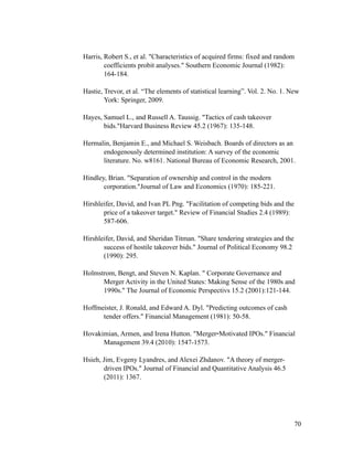 Harris, Robert S., et al. "Characteristics of acquired firms: fixed and random
coefficients probit analyses." Southern Economic Journal (1982):
164-184.
Hastie, Trevor, et al. “The elements of statistical learning”. Vol. 2. No. 1. New
York: Springer, 2009.
Hayes, Samuel L., and Russell A. Taussig. "Tactics of cash takeover
bids."Harvard Business Review 45.2 (1967): 135-148.
Hermalin, Benjamin E., and Michael S. Weisbach. Boards of directors as an
endogenously determined institution: A survey of the economic
literature. No. w8161. National Bureau of Economic Research, 2001.
Hindley, Brian. "Separation of ownership and control in the modern
corporation."Journal of Law and Economics (1970): 185-221.
Hirshleifer, David, and Ivan PL Png. "Facilitation of competing bids and the
price of a takeover target." Review of Financial Studies 2.4 (1989):
587-606.
Hirshleifer, David, and Sheridan Titman. "Share tendering strategies and the
success of hostile takeover bids." Journal of Political Economy 98.2
(1990): 295.
Holmstrom, Bengt, and Steven N. Kaplan. " Corporate Governance and
Merger Activity in the United States: Making Sense of the 1980s and
1990s." The Journal of Economic Perspectivs 15.2 (2001):121-144.
Hoffmeister, J. Ronald, and Edward A. Dyl. "Predicting outcomes of cash
tender offers." Financial Management (1981): 50-58.
Hovakimian, Armen, and Irena Hutton. "Merger-Motivated IPOs." Financial
Management 39.4 (2010): 1547-1573.
Hsieh, Jim, Evgeny Lyandres, and Alexei Zhdanov. "A theory of merger-
driven IPOs." Journal of Financial and Quantitative Analysis 46.5
(2011): 1367.
'70
 