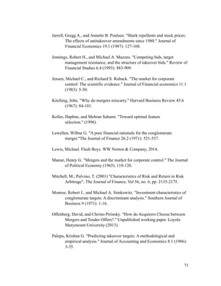 Jarrell, Gregg A., and Annette B. Poulsen. "Shark repellents and stock prices:
The effects of antitakeover amendments since 1980." Journal of
Financial Economics 19.1 (1987): 127-168.
Jennings, Robert H., and Michael A. Mazzeo. "Competing bids, target
management resistance, and the structure of takeover bids." Review of
Financial Studies 6.4 (1993): 883-909.
Jensen, Michael C., and Richard S. Ruback. "The market for corporate
control: The scientific evidence." Journal of Financial economics 11.1
(1983): 5-50.
Kitching, John. "Why do mergers miscarry." Harvard Business Review 45.6
(1967): 84-101.
Koller, Daphne, and Mehran Sahami. "Toward optimal feature
selection." (1996).
Lewellen, Wilbur G. "A pure financial rationale for the conglomerate
merger."The Journal of Finance 26.2 (1971): 521-537.
Lewis, Michael. Flash Boys. WW Norton & Company, 2014.
Manne, Henry G. "Mergers and the market for corporate control." The Journal
of Political Economy (1965): 110-120.
Mitchell, M.; Pulvino, T. (2001) "Characteristics of Risk and Return in Risk
Arbitrage", The Journal of Finance, Vol 56, no. 6, pp. 2135-2175.
Monroe, Robert J., and Michael A. Simkowitz. "Investment characteristics of
conglomerate targets: A discriminant analysis." Southern Journal of
Business 9 (1971): 1-16.
Offenberg, David, and Christo Pirinsky. "How do Acquirers Choose between
Mergers and Tender Offers?." Unpublished working paper. Loyola
Marymount University (2013).
Palepu, Krishna G. "Predicting takeover targets: A methodological and
empirical analysis." Journal of Accounting and Economics 8.1 (1986):
3-35.
'71
 