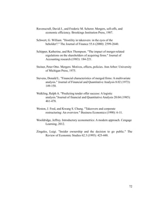 Ravenscraft, David J., and Frederic M. Scherer. Mergers, sell-offs, and
economic efficiency. Brookings Institution Press, 1987.
Schwert, G. William. "Hostility in takeovers: in the eyes of the
beholder?." The Journal of Finance 55.6 (2000): 2599-2640.
Schipper, Katherine, and Rex Thompson. "The impact of merger-related
regulations on the shareholders of acquiring firms." Journal of
Accounting research (1983): 184-221.
Steiner, Peter Otto. Mergers: Motives, effects, policies. Ann Arbor: University
of Michigan Press, 1975.
Stevens, Donald L. "Financial characteristics of merged firms: A multivariate
analysis." Journal of Financial and Quantitative Analysis 8.02 (1973):
149-158.
Walkling, Ralph A. "Predicting tender offer success: A logistic
analysis."Journal of financial and Quantitative Analysis 20.04 (1985):
461-478.
Weston, J. Fred, and Kwang S. Chung. "Takeovers and corporate
restructuring: An overview." Business Economics (1990): 6-11.
Wooldridge, Jeffrey. Introductory econometrics: A modern approach. Cengage
Learning, 2012.
Zingales, Luigi. "Insider ownership and the decision to go public." The
Review of Economic Studies 62.3 (1995): 425-448.
'72
 
