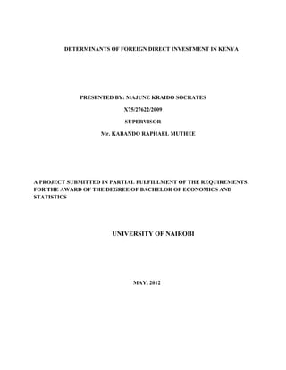 DETERMINANTS OF FOREIGN DIRECT INVESTMENT IN KENYA
PRESENTED BY: MAJUNE KRAIDO SOCRATES
X75/27622/2009
SUPERVISOR
Mr. KABANDO RAPHAEL MUTHEE
A PROJECT SUBMITTED IN PARTIAL FULFILLMENT OF THE REQUIREMENTS
FOR THE AWARD OF THE DEGREE OF BACHELOR OF ECONOMICS AND
STATISTICS
UNIVERSITY OF NAIROBI
MAY, 2012
 