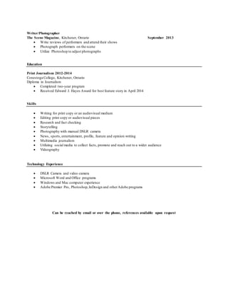 Writer/Photographer 
The Scene Magazine, Kitchener, Ontario September 2013 
 Write reviews of performers and attend their shows 
 Photograph performers on the scene 
 Utilize Photoshop to adjust photographs 
Education 
Print Journalism 2012-2014 
Conestoga College, Kitchener, Ontario 
Diploma in Journalism 
 Completed two-year program 
 Received Edward J. Hayes Award for best feature story in April 2014 
Skills 
 Writing for print copy or an audiovisual medium 
 Editing print copy or audiovisual pieces 
 Research and fact checking 
 Storytelling 
 Photography with manual DSLR camera 
 News, sports, entertainment, profile, feature and opinion writing 
 Multimedia journalism 
 Utilizing social media to collect facts, promote and reach out to a wider audience 
 Videography 
Technology Experience 
 DSLR Camera and video camera 
 Microsoft Word and Office programs 
 Windows and Mac computer experience 
 Adobe Premier Pro, Photoshop, InDesign and other Adobe programs 
Can be reached by email or over the phone, references available upon request 
