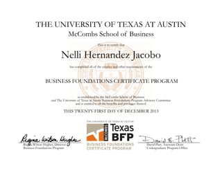 THE UNIVERSITY OF TEXAS AT AUSTIN
Nelli Hernandez Jacobo
McCombs School of Business
This is to certify that
has completed all of the courses and other requirements of the
BUSINESS FOUNDATIONS CERTIFICATE PROGRAM
as established by the McCombs School of Business
and The University of Texas at Austin Business Foundations Program Advisory Committee
and is entitled to all the benefits and privileges thereof.
THIS TWENTY-FIRST DAY OF DECEMBER 2013
Regina Wilson Hughes, Director
Business Foundations Program
David Platt, Associate Dean
Undergraduate Program Office
 