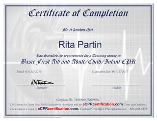 Certificate of Completion
Be it known that
Has Satisfied the requirements for a Training course in
Basic First Aid and Adult/Child/Infant CPR
Instructor Student
Certificate ID:
Issued: Expiration date:
JNuau
This Student has Passed Basic Skills Evaluation in Accordance with the eCPRcertification.com Terms and Conditions.
This Certificate is issued by eCPRcertification.com. CustomerService@eCPRcertification.com 866-608-6129
Rita Partin
03/20/2015 03/19/2017
78859406JJ209191C
 