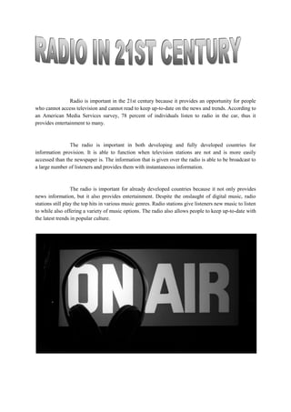 Radio is important in the 21st century because it provides an opportunity for people
who cannot access television and cannot read to keep up-to-date on the news and trends. According to
an American Media Services survey, 78 percent of individuals listen to radio in the car, thus it
provides entertainment to many.
The radio is important in both developing and fully developed countries for
information provision. It is able to function when television stations are not and is more easily
accessed than the newspaper is. The information that is given over the radio is able to be broadcast to
a large number of listeners and provides them with instantaneous information.
The radio is important for already developed countries because it not only provides
news information, but it also provides entertainment. Despite the onslaught of digital music, radio
stations still play the top hits in various music genres. Radio stations give listeners new music to listen
to while also offering a variety of music options. The radio also allows people to keep up-to-date with
the latest trends in popular culture.
 
