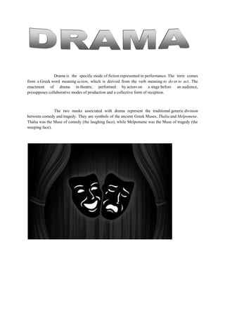Drama is the specific mode of fiction represented in performance. The term comes
from a Greek word meaning action, which is derived from the verb meaning to do or to act. The
enactment of drama in theatre, performed by actors on a stage before an audience,
presupposes collaborative modes of production and a collective form of reception.
The two masks associated with drama represent the traditional generic division
between comedy and tragedy. They are symbols of the ancient Greek Muses, Thalia and Melpomene.
Thalia was the Muse of comedy (the laughing face), while Melpomene was the Muse of tragedy (the
weeping face).
 