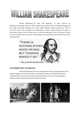 William Shakespeare, (26 April 1564 (baptised) – 23 April 1616) was an
English poet, playwright, and actor, widely regarded as the greatest writer in the English language and
the world's pre-eminent dramatist. He is often called England's national poet and the "Bard of
Avon". His extant works, including some collaborations, consist of about 38 plays, 154 sonnets, 2
long narrative poems, and a few other verses, of which the authorship of some is uncertain. His plays
have been translated into every major living language and are performed more often than those of any
other playwright.
CONTRIBUTION TO DRAMA
William Shakespeare's plays have the reputation of being among the greatest in the
English language and in Western literature. Traditionally, the plays are divided into the genres
of tragedy, history, and comedy; they have been translated into every major living language, in
addition to being continually performed all around the world.
 