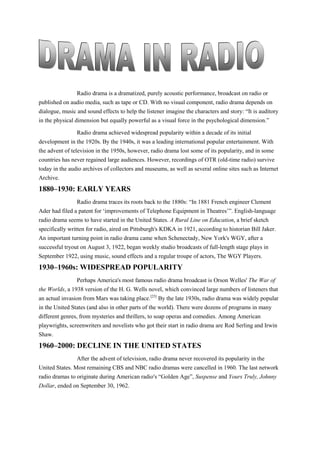 Radio drama is a dramatized, purely acoustic performance, broadcast on radio or
published on audio media, such as tape or CD. With no visual component, radio drama depends on
dialogue, music and sound effects to help the listener imagine the characters and story: “It is auditory
in the physical dimension but equally powerful as a visual force in the psychological dimension.”
Radio drama achieved widespread popularity within a decade of its initial
development in the 1920s. By the 1940s, it was a leading international popular entertainment. With
the advent of television in the 1950s, however, radio drama lost some of its popularity, and in some
countries has never regained large audiences. However, recordings of OTR (old-time radio) survive
today in the audio archives of collectors and museums, as well as several online sites such as Internet
Archive.
1880–1930: EARLY YEARS
Radio drama traces its roots back to the 1880s: “In 1881 French engineer Clement
Ader had filed a patent for ‘improvements of Telephone Equipment in Theatres’”. English-language
radio drama seems to have started in the United States. A Rural Line on Education, a brief sketch
specifically written for radio, aired on Pittsburgh's KDKA in 1921, according to historian Bill Jaker.
An important turning point in radio drama came when Schenectady, New York's WGY, after a
successful tryout on August 3, 1922, began weekly studio broadcasts of full-length stage plays in
September 1922, using music, sound effects and a regular troupe of actors, The WGY Players.
1930–1960s: WIDESPREAD POPULARITY
Perhaps America's most famous radio drama broadcast is Orson Welles' The War of
the Worlds, a 1938 version of the H. G. Wells novel, which convinced large numbers of listeners that
an actual invasion from Mars was taking place.[25]
By the late 1930s, radio drama was widely popular
in the United States (and also in other parts of the world). There were dozens of programs in many
different genres, from mysteries and thrillers, to soap operas and comedies. Among American
playwrights, screenwriters and novelists who got their start in radio drama are Rod Serling and Irwin
Shaw.
1960–2000: DECLINE IN THE UNITED STATES
After the advent of television, radio drama never recovered its popularity in the
United States. Most remaining CBS and NBC radio dramas were cancelled in 1960. The last network
radio dramas to originate during American radio′s “Golden Age”, Suspense and Yours Truly, Johnny
Dollar, ended on September 30, 1962.
 