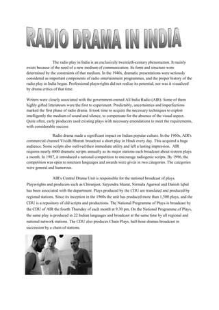 The radio play in India is an exclusively twentieth-century phenomenon. It mainly
exists because of the need of a new medium of communication. Its form and structure were
determined by the constraints of that medium. In the 1940s, dramatic presentations were seriously
considered as important components of radio entertainment programmes, and the proper history of the
radio play in India began. Professional playwrights did not realize its potential, nor was it visualized
by drama critics of that time.
Writers were closely associated with the government-owned All India Radio (AIR). Some of them
highly gifted litterateurs were the first to experiment. Predictably, uncertainties and imperfections
marked the first phase of radio drama. It took time to acquire the necessary techniques to exploit
intelligently the medium of sound and silence, to compensate for the absence of the visual aspect.
Quite often, early producers used existing plays with necessary emendations to meet the requirements,
with considerable success
Radio drama made a significant impact on Indian popular culture. In the 1960s, AIR's
commercial channel Vividh Bharati broadcast a short play in Hindi every day. This acquired a huge
audience. Some scripts also outlived their immediate utility and left a lasting impression. AIR
requires nearly 4000 dramatic scripts annually as its major stations each broadcast about sixteen plays
a month. In 1987, it introduced a national competition to encourage radiogenic scripts. By 1996, the
competition was open to nineteen languages and awards were given in two categories. The categories
were general and humorous.
AIR's Central Drama Unit is responsible for the national broadcast of plays.
Playwrights and producers such as Chiranjeet, Satyendra Sharat, Nirmala Agarwal and Danish Iqbal
has been associated with the department. Plays produced by the CDU are translated and produced by
regional stations. Since its inception in the 1960s the unit has produced more than 1,500 plays, and the
CDU is a repository of old scripts and productions. The National Programme of Plays is broadcast by
the CDU of AIR the fourth Thursday of each month at 9.30 pm. On the National Programme of Plays,
the same play is produced in 22 Indian languages and broadcast at the same time by all regional and
national network stations. The CDU also produces Chain Plays, half-hour dramas broadcast in
succession by a chain of stations.
 