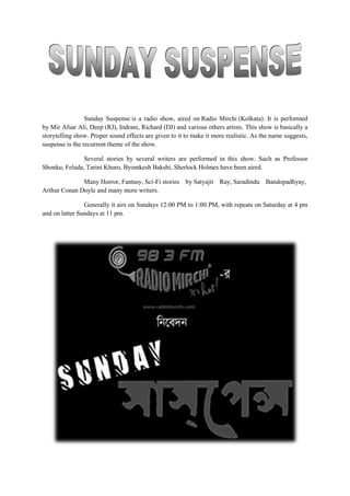 Sunday Suspense is a radio show, aired on Radio Mirchi (Kolkata). It is performed
by Mir Afsar Ali, Deep (RJ), Indrani, Richard (DJ) and various others artists. This show is basically a
storytelling show. Proper sound effects are given to it to make it more realistic. As the name suggests,
suspense is the recurrent theme of the show.
Several stories by several writers are performed in this show. Such as Professor
Shonku, Feluda, Tarini Khuro, Byomkesh Bakshi, Sherlock Holmes have been aired.
Many Horror, Fantasy, Sci-Fi stories by Satyajit Ray, Saradindu Bandopadhyay,
Arthur Conan Doyle and many more writers.
Generally it airs on Sundays 12:00 PM to 1:00 PM, with repeats on Saturday at 4 pm
and on latter Sundays at 11 pm.
 