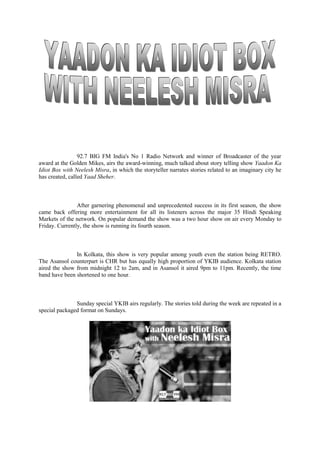 92.7 BIG FM India's No 1 Radio Network and winner of Broadcaster of the year
award at the Golden Mikes, airs the award-winning, much talked about story telling show Yaadon Ka
Idiot Box with Neelesh Misra, in which the storyteller narrates stories related to an imaginary city he
has created, called Yaad Sheher.
After garnering phenomenal and unprecedented success in its first season, the show
came back offering more entertainment for all its listeners across the major 35 Hindi Speaking
Markets of the network. On popular demand the show was a two hour show on air every Monday to
Friday. Currently, the show is running its fourth season.
In Kolkata, this show is very popular among youth even the station being RETRO.
The Asansol counterpart is CHR but has equally high proportion of YKIB audience. Kolkata station
aired the show from midnight 12 to 2am, and in Asansol it aired 9pm to 11pm. Recently, the time
band have been shortened to one hour.
Sunday special YKIB airs regularly. The stories told during the week are repeated in a
special packaged format on Sundays.
 