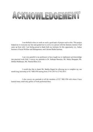 I am thrilled to have to work on such a good topic of project such as this. This project
helped me to overcome my fear and guided me to evolve as a person with the fantastic mentors I had
came up front with. I am feeling proud to thank both my institutes for this opportunity viz., Indian
Institute of Social Welfare and Management, and Calcutta Media Institute.
I am very grateful to my professors to have taught me to implement such knowledge
into practical work field. I convey my gratitude to Dr. Sudeepa Banerjee, Mr. Malay Dasgupta, Ms.
Debika Mukherjee, Ms. Pamela Mitra et al.
I would also like to thank Ms. Barkha Rajpal for allowing me to complete my one
month long internship in 92.7 BIG FM starting from 27-01-2015 to 27-02-2015.
I also convey my gratitude to all the members of 92.7 BIG FM with whom I have
learned many small nitty gritties of work performed there.
 