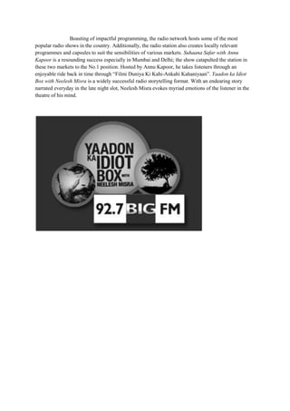 Boasting of impactful programming, the radio network hosts some of the most
popular radio shows in the country. Additionally, the radio station also creates locally relevant
programmes and capsules to suit the sensibilities of various markets. Suhaana Safar with Annu
Kapoor is a resounding success especially in Mumbai and Delhi; the show catapulted the station in
these two markets to the No.1 position. Hosted by Annu Kapoor, he takes listeners through an
enjoyable ride back in time through “Filmi Duniya Ki Kahi-Ankahi Kahaniyaan”. Yaadon ka Idiot
Box with Neelesh Misra is a widely successful radio storytelling format. With an endearing story
narrated everyday in the late night slot, Neelesh Misra evokes myriad emotions of the listener in the
theatre of his mind.
 