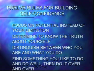 TWELVE RULES FOR BUILDING
    SELF-CONFIDENCE

  FOCUS ON POTENTIAL INSTEAD OF
  YOUR LIMITATION
  DETERMINE TO KNOW THE TRUTH
  ABOUT YOURSELF
  DISTINGUISH BETWEEN WHO YOU
  ARE AND WHAT YOU DO
  FIND SOMETHING YOU LIKE TO DO
  AND DO WELL, THEN DO IT OVER
           JPNT-2002.
  AND OVER
 