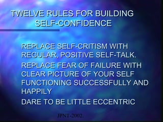TWELVE RULES FOR BUILDING
    SELF-CONFIDENCE

  REPLACE SELF-CRITISM WITH
  REGULAR, POSITIVE SELF-TALK.
  REPLACE FEAR OF FAILURE WITH
  CLEAR PICTURE OF YOUR SELF
  FUNCTIONING SUCCESSFULLY AND
  HAPPILY
  DARE TO BE LITTLE ECCENTRIC
         JPNT-2002.
 