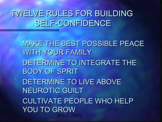 TWELVE RULES FOR BUILDING
    SELF-CONFIDENCE

  MAKE THE BEST POSSIBLE PEACE
  WITH YOUR FAMILY
  DETERMINE TO INTEGRATE THE
  BODY OF SPRIT
  DETERMINE TO LIVE ABOVE
  NEUROTIC GUILT
  CULTIVATE PEOPLE WHO HELP
  YOU TO GROW
         JPNT-2002.
 