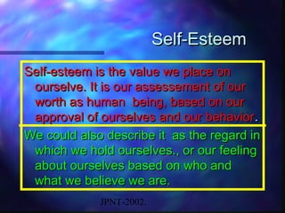 Self-Esteem
Self-esteem is the value we place on
 ourselve. It is our assessement of our
 worth as human being, based on our
 approval of ourselves and our behavior .
We could also describe it as the regard in
 which we hold ourselves., or our feeling
 about ourselves based on who and
 what we believe we are.
             JPNT-2002.
 