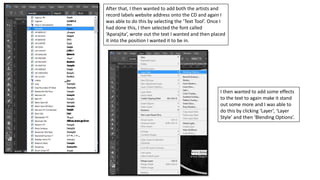 After that, I then wanted to add both the artists and
record labels website address onto the CD and again I
was able to do this by selecting the ‘Text Tool’. Once I
had done this, I then selected the font called
‘Aparajita’, wrote out the text I wanted and then placed
it into the position I wanted it to be in.
I then wanted to add some effects
to the text to again make it stand
out some more and I was able to
do this by clicking ‘Layer’, ‘Layer
Style’ and then ‘Blending Options’.
 