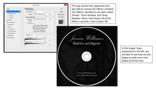 This pop up box then appeared and I
was able to choose the effects I wanted.
The effects I decided to use were called
‘Stroke’, ‘Inner Shadow’ and ‘Drop
Shadow’. Once I had chosen all of the
effects I wanted, I then clicked ‘OK’.
In the image I have
presented on the left, you
are able to see how my disc
began to look once I had
added all of this text.
 